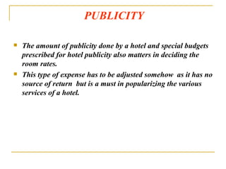 PUBLICITY The amount of publicity done by a hotel and special budgets prescribed for hotel publicity also matters in deciding the room rates. This type of expense has to be adjusted somehow  as it has no source of return  but is a must in popularizing the various services of a hotel. 