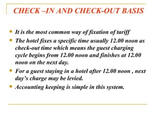 CHECK –IN AND CHECK-OUT BASIS It is the most common way of fixation of tariff The hotel fixes a specific time usually 12.00 noon as check-out time which means the guest charging cycle begins from 12.00 noon and finishes at 12.00 noon on the next day. For a guest staying in a hotel after 12.00 noon , next day’s charge may be levied. Accounting keeping is simple in this system. 