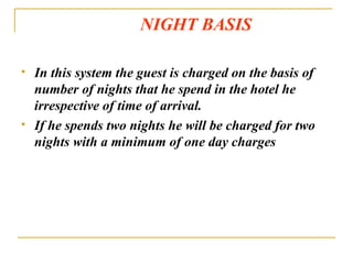 NIGHT BASIS In this system the guest is charged on the basis of number of nights that he spend in the hotel he irrespective of time of arrival. If he spends two nights he will be charged for two nights with a minimum of one day charges 