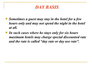 DAY BASIS Sometimes a guest may stay in the hotel for a few hours only and may not spend the night in the hotel at all. In such cases where he stays only for six hours maximum hotels may charge special discounted rate and the rate is called “day rate or day use rate”. 