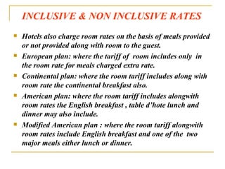 INCLUSIVE & NON INCLUSIVE RATES Hotels also charge room rates on the basis of meals provided or not provided along with room to the guest. European plan: where the tariff of  room includes only  in the room rate for meals charged extra rate. Continental plan: where the room tariff includes along with room rate the continental breakfast also. American plan: where the room tariff includes alongwith room rates the English breakfast , table d’hote lunch and dinner may also include. Modified American plan : where the room tariff alongwith room rates include English breakfast and one of the  two major meals either lunch or dinner. 
