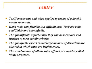TARIFF Tariff means rate and when applied to rooms of a hotel it means room rate.  Hotel room rate fixation is a difficult task. They are both qualifiable and quantifiable. The quantifiable aspect is that they can be measured and structed to meet certain criteria. The qualifiable aspect is that large amount of discretion are allowed in which rates are implemented. The  combination of all the rates offered at a hotel is called “Rate Structure. 