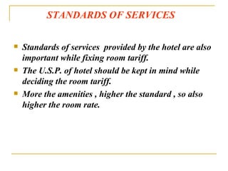 STANDARDS OF SERVICES Standards of services  provided by the hotel are also important while fixing room tariff. The U.S.P. of hotel should be kept in mind while deciding the room tariff. More the amenities , higher the standard , so also higher the room rate. 