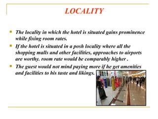 LOCALITY  The locality in which the hotel is situated gains prominence while fixing room rates. If the hotel is situated in a posh locality where all the shopping malls and other facilities, approaches to airports are worthy. room rate would be comparably higher . The guest would not mind paying more if he get amenities and facilities to his taste and likings. 