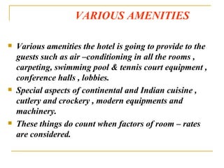 VARIOUS AMENITIES Various amenities the hotel is going to provide to the guests such as air –conditioning in all the rooms , carpeting, swimming pool & tennis court equipment , conference halls , lobbies. Special aspects of continental and Indian cuisine , cutlery and crockery , modern equipments and machinery. These things do count when factors of room – rates are considered. 