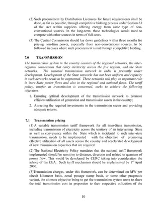 (2) Such procurement by Distribution Licensees for future requirements shall be
          done, as far as possible, through competitive bidding process under Section 63
          of the Act within suppliers offering energy from same type of non-
          conventional sources. In the long-term, these technologies would need to
          compete with other sources in terms of full costs.
      (3) The Central Commission should lay down guidelines within three months for
          pricing non-firm power, especially from non–conventional sources, to be
          followed in cases where such procurement is not through competitive bidding.

7.0        TRANSMISSION
The transmission system in the country consists of the regional networks, the inter-
regional connections that carry electricity across the five regions, and the State
networks.     The national transmission network in India is presently under
development. Development of the State networks has not been uniform and capacity
in such networks needs to be augmented. These networks will play an important role
in intra-State power flows and also in the regional and national flows. The tariff
policy, insofar as transmission is concerned, seeks to achieve the following
objectives:
      1. Ensuring optimal development of the transmission network to promote
         efficient utilization of generation and transmission assets in the country;
      2. Attracting the required investments in the transmission sector and providing
         adequate returns.


7.1 Transmission pricing
   (1) A suitable transmission tariff framework for all inter-State transmission,
   including transmission of electricity across the territory of an intervening State
   as well as conveyance within the State which is incidental to such inter-state
   transmission, needs to be implemented           with the objective of promoting
   effective utilization of all assets across the country and accelerated development
   of new transmission capacities that are required.
      (2) The National Electricity Policy mandates that the national tariff framework
      implemented should be sensitive to distance, direction and related to quantum of
      power flow. This would be developed by CERC taking into consideration the
      advice of the CEA. Such tariff mechanism should be implemented by 1st April
      2006.
      (3)Transmission charges, under this framework, can be determined on MW per
      circuit kilometer basis, zonal postage stamp basis, or some other pragmatic
      variant, the ultimate objective being to get the transmission system users to share
      the total transmission cost in proportion to their respective utilization of the


                                            10
 