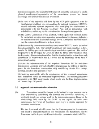 transmission system. The overall tariff framework should be such as not to inhibit
      planned development/augmentation of the transmission system, but should
      discourage non-optimal transmission investment.

      (4) In view of the approach laid down by the NEP, prior agreement with the
          beneficiaries would not be a pre-condition for network expansion. CTU/STU
          should undertake network expansion after identifying the requirements in
          consonance with the National Electricity Plan and in consultation with
          stakeholders, and taking up the execution after due regulatory approvals.
      (5) The Central Commission would establish, within a period of one year, norms
          for capital and operating costs, operating standards and performance indicators
          for transmission lines at different voltage levels. Appropriate baseline studies
          may be commissioned to arrive at these norms.
      (6) Investment by transmission developer other than CTU/STU would be invited
      through competitive bids. The Central Government will issue guidelines in three
      months for bidding process for developing transmission capacities. The tariff of
      the projects to be developed by CTU/STU after the period of five years or when
      the Regulatory Commission is satisfied that the situation is right to introduce such
      competition (as referred to in para 5.1) would also be determined on the basis of
      competitive bidding.
      (7) After the implementation of the proposed framework for the inter-State
      transmission ,a similar approach should be implemented by SERCs in next two
      years for the intra-State transmission, duly considering factors like voltage,
      distance, direction and quantum of flow.
      (8) Metering compatible with the requirements of the proposed transmission
      tariff framework should be established on priority basis. The metering should be
      compatible with ABT requirements, which would also facilitate implementation
      of Time of Day (ToD) tariffs.

7.2     Approach to transmission loss allocation

(1)              Transactions should be charged on the basis of average losses arrived at
         after appropriately considering the distance and directional sensitivity, as
         applicable to relevant voltage level, on the transmission system. Based on the
         methodology laid down by the CERC in this regard for inter- state
         transmission, the Forum of Regulators may evolve a similar approach for
         intra-state transmission.

         The loss framework should ensure that the loss compensation is reasonable
         and linked to applicable technical loss benchmarks. The benchmarks may be
         determined by the Appropriate Commission after considering advice of CEA.


                                            11
 