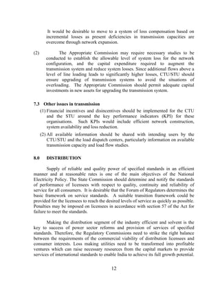 It would be desirable to move to a system of loss compensation based on
         incremental losses as present deficiencies in transmission capacities are
         overcome through network expansion.

(2)             The Appropriate Commission may require necessary studies to be
         conducted to establish the allowable level of system loss for the network
         configuration, and the capital expenditure required to augment the
         transmission system and reduce system losses. Since additional flows above a
         level of line loading leads to significantly higher losses, CTU/STU should
         ensure upgrading of transmission systems to avoid the situations of
         overloading. The Appropriate Commission should permit adequate capital
         investments in new assets for upgrading the transmission system.

7.3 Other issues in transmission
   (1) Financial incentives and disincentives should be implemented for the CTU
       and the STU around the key performance indicators (KPI) for these
       organisations. Such KPIs would include efficient network construction,
       system availability and loss reduction.
      (2) All available information should be shared with intending users by the
          CTU/STU and the load dispatch centers, particularly information on available
          transmission capacity and load flow studies.

8.0      DISTRIBUTION

        Supply of reliable and quality power of specified standards in an efficient
manner and at reasonable rates is one of the main objectives of the National
Electricity Policy. The State Commission should determine and notify the standards
of performance of licensees with respect to quality, continuity and reliability of
service for all consumers. It is desirable that the Forum of Regulators determines the
basic framework on service standards. A suitable transition framework could be
provided for the licensees to reach the desired levels of service as quickly as possible.
Penalties may be imposed on licensees in accordance with section 57 of the Act for
failure to meet the standards.

       Making the distribution segment of the industry efficient and solvent is the
key to success of power sector reforms and provision of services of specified
standards. Therefore, the Regulatory Commissions need to strike the right balance
between the requirements of the commercial viability of distribution licensees and
consumer interests. Loss making utilities need to be transformed into profitable
ventures which can raise necessary resources from the capital markets to provide
services of international standards to enable India to achieve its full growth potential.


                                           12
 