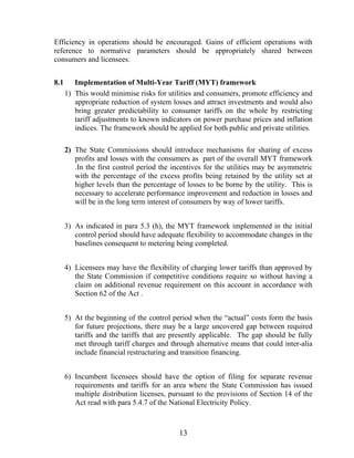 Efficiency in operations should be encouraged. Gains of efficient operations with
reference to normative parameters should be appropriately shared between
consumers and licensees.


8.1      Implementation of Multi-Year Tariff (MYT) framework
      1) This would minimise risks for utilities and consumers, promote efficiency and
         appropriate reduction of system losses and attract investments and would also
         bring greater predictability to consumer tariffs on the whole by restricting
         tariff adjustments to known indicators on power purchase prices and inflation
         indices. The framework should be applied for both public and private utilities.

      2) The State Commissions should introduce mechanisms for sharing of excess
         profits and losses with the consumers as part of the overall MYT framework
         .In the first control period the incentives for the utilities may be asymmetric
         with the percentage of the excess profits being retained by the utility set at
         higher levels than the percentage of losses to be borne by the utility. This is
         necessary to accelerate performance improvement and reduction in losses and
         will be in the long term interest of consumers by way of lower tariffs.


      3) As indicated in para 5.3 (h), the MYT framework implemented in the initial
         control period should have adequate flexibility to accommodate changes in the
         baselines consequent to metering being completed.


      4) Licensees may have the flexibility of charging lower tariffs than approved by
         the State Commission if competitive conditions require so without having a
         claim on additional revenue requirement on this account in accordance with
         Section 62 of the Act .


      5) At the beginning of the control period when the “actual” costs form the basis
         for future projections, there may be a large uncovered gap between required
         tariffs and the tariffs that are presently applicable. The gap should be fully
         met through tariff charges and through alternative means that could inter-alia
         include financial restructuring and transition financing.


      6) Incumbent licensees should have the option of filing for separate revenue
         requirements and tariffs for an area where the State Commission has issued
         multiple distribution licenses, pursuant to the provisions of Section 14 of the
         Act read with para 5.4.7 of the National Electricity Policy.



                                           13
 