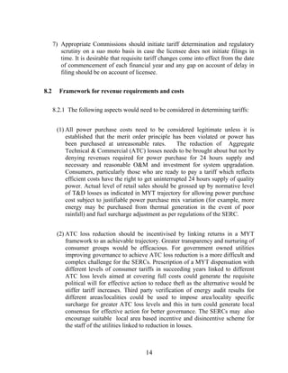 7) Appropriate Commissions should initiate tariff determination and regulatory
         scrutiny on a suo moto basis in case the licensee does not initiate filings in
         time. It is desirable that requisite tariff changes come into effect from the date
         of commencement of each financial year and any gap on account of delay in
         filing should be on account of licensee.


8.2     Framework for revenue requirements and costs


      8.2.1 The following aspects would need to be considered in determining tariffs:


       (1) All power purchase costs need to be considered legitimate unless it is
           established that the merit order principle has been violated or power has
           been purchased at unreasonable rates.          The reduction of Aggregate
           Technical & Commercial (ATC) losses needs to be brought about but not by
           denying revenues required for power purchase for 24 hours supply and
           necessary and reasonable O&M and investment for system upgradation.
           Consumers, particularly those who are ready to pay a tariff which reflects
           efficient costs have the right to get uninterrupted 24 hours supply of quality
           power. Actual level of retail sales should be grossed up by normative level
           of T&D losses as indicated in MYT trajectory for allowing power purchase
           cost subject to justifiable power purchase mix variation (for example, more
           energy may be purchased from thermal generation in the event of poor
           rainfall) and fuel surcharge adjustment as per regulations of the SERC.


       (2) ATC loss reduction should be incentivised by linking returns in a MYT
           framework to an achievable trajectory. Greater transparency and nurturing of
           consumer groups would be efficacious. For government owned utilities
           improving governance to achieve ATC loss reduction is a more difficult and
           complex challenge for the SERCs. Prescription of a MYT dispensation with
           different levels of consumer tariffs in succeeding years linked to different
           ATC loss levels aimed at covering full costs could generate the requisite
           political will for effective action to reduce theft as the alternative would be
           stiffer tariff increases. Third party verification of energy audit results for
           different areas/localities could be used to impose area/locality specific
           surcharge for greater ATC loss levels and this in turn could generate local
           consensus for effective action for better governance. The SERCs may also
           encourage suitable local area based incentive and disincentive scheme for
           the staff of the utilities linked to reduction in losses.



                                             14
 