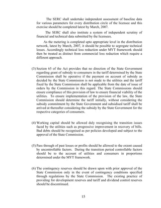 The SERC shall undertake independent assessment of baseline data
   for various parameters for every distribution circle of the licensee and this
   exercise should be completed latest by March, 2007.
         The SERC shall also institute a system of independent scrutiny of
   financial and technical data submitted by the licensees.
         As the metering is completed upto appropriate level in the distribution
   network, latest by March, 2007, it should be possible to segregate technical
   losses. Accordingly technical loss reduction under MYT framework should
   then be treated as distinct from commercial loss reduction which require a
   different approach.


(3) Section 65 of the Act provides that no direction of the State Government
    regarding grant of subsidy to consumers in the tariff determined by the State
    Commission shall be operative if the payment on account of subsidy as
    decided by the State Commission is not made to the utilities and the tariff
    fixed by the State Commission shall be applicable from the date of issue of
    orders by the Commission in this regard. The State Commissions should
    ensure compliance of this provision of law to ensure financial viability of the
    utilities. To ensure implementation of the provision of the law, the State
    Commission should determine the tariff initially, without considering the
    subsidy commitment by the State Government and subsidised tariff shall be
    arrived at thereafter considering the subsidy by the State Government for the
    respective categories of consumers.


(4) Working capital should be allowed duly recognising the transition issues
    faced by the utilities such as progressive improvement in recovery of bills.
    Bad debts should be recognised as per policies developed and subject to the
    approval of the State Commission.


(5) Pass through of past losses or profits should be allowed to the extent caused
    by uncontrollable factors. During the transition period controllable factors
    should be to the account of utilities and consumers in proportions
    determined under the MYT framework.


(6) The contingency reserves should be drawn upon with prior approval of the
    State Commission only in the event of contingency conditions specified
    through regulations by the State Commission. The existing practice of
    providing for development reserves and tariff and dividend control reserves
    should be discontinued.


                                     15
 