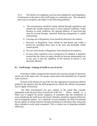 8.2.2.    The facility of a regulatory asset has been adopted by some Regulatory
   Commissions in the past to limit tariff impact in a particular year. This should be
   done only as exception, and subject to the following guidelines:


          a. The circumstances should be clearly defined through regulations, and
             should only include natural causes or force majeure conditions. Under
             business as usual conditions, the opening balances of uncovered gap
             must be covered through transition financing arrangement or capital
             restructuring;
          b. Carrying cost of Regulatory Asset should be allowed to the utilities;
          c. Recovery of Regulatory Asset should be time-bound and within a
             period not exceeding three years at the most and preferably within
             control period;
          d. The use of the facility of Regulatory Asset should not be repetitive.
          e. In cases where regulatory asset is proposed to be adopted, it should be
             ensured that the return on equity should not become unreasonably low
             in any year so that the capability of the licensee to borrow is not
             adversely affected.


8.3 Tariff design : Linkage of tariffs to cost of service


       It has been widely recognised that rational and economic pricing of electricity
can be one of the major tools for energy conservation and sustainable use of ground
water resources.
       In terms of the Section 61 (g) of the Act, the Appropriate Commission shall be
guided by the objective that the tariff progressively reflects the efficient and prudent
cost of supply of electricity.
        The State Governments can give subsidy to the extent they consider
appropriate as per the provisions of section 65 of the Act.    Direct subsidy is a
better way to support the poorer categories of consumers than the mechanism of
cross-subsidizing the tariff across the board. Subsidies should be targeted effectively
and in transparent manner. As a substitute of cross-subsidies, the State Government
has the option of raising resources through mechanism of electricity duty and giving
direct subsidies to only needy consumers. This is a better way of targetting subsidies
effectively.




                                          16
 