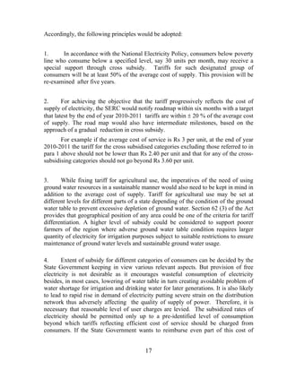 Accordingly, the following principles would be adopted:


1.      In accordance with the National Electricity Policy, consumers below poverty
line who consume below a specified level, say 30 units per month, may receive a
special support through cross subsidy. Tariffs for such designated group of
consumers will be at least 50% of the average cost of supply. This provision will be
re-examined after five years.


2.      For achieving the objective that the tariff progressively reflects the cost of
supply of electricity, the SERC would notify roadmap within six months with a target
that latest by the end of year 2010-2011 tariffs are within ± 20 % of the average cost
of supply. The road map would also have intermediate milestones, based on the
approach of a gradual reduction in cross subsidy.
       For example if the average cost of service is Rs 3 per unit, at the end of year
2010-2011 the tariff for the cross subsidised categories excluding those referred to in
para 1 above should not be lower than Rs 2.40 per unit and that for any of the cross-
subsidising categories should not go beyond Rs 3.60 per unit.


3.     While fixing tariff for agricultural use, the imperatives of the need of using
ground water resources in a sustainable manner would also need to be kept in mind in
addition to the average cost of supply. Tariff for agricultural use may be set at
different levels for different parts of a state depending of the condition of the ground
water table to prevent excessive depletion of ground water. Section 62 (3) of the Act
provides that geographical position of any area could be one of the criteria for tariff
differentiation. A higher level of subsidy could be considered to support poorer
farmers of the region where adverse ground water table condition requires larger
quantity of electricity for irrigation purposes subject to suitable restrictions to ensure
maintenance of ground water levels and sustainable ground water usage.

4.      Extent of subsidy for different categories of consumers can be decided by the
State Government keeping in view various relevant aspects. But provision of free
electricity is not desirable as it encourages wasteful consumption of electricity
besides, in most cases, lowering of water table in turn creating avoidable problem of
water shortage for irrigation and drinking water for later generations. It is also likely
to lead to rapid rise in demand of electricity putting severe strain on the distribution
network thus adversely affecting the quality of supply of power. Therefore, it is
necessary that reasonable level of user charges are levied. The subsidized rates of
electricity should be permitted only up to a pre-identified level of consumption
beyond which tariffs reflecting efficient cost of service should be charged from
consumers. If the State Government wants to reimburse even part of this cost of


                                           17
 