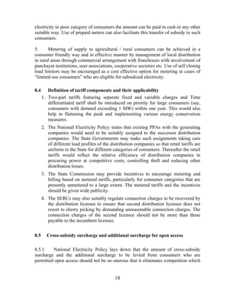 electricity to poor category of consumers the amount can be paid in cash or any other
suitable way. Use of prepaid meters can also facilitate this transfer of subsidy to such
consumers.

5.     Metering of supply to agricultural / rural consumers can be achieved in a
consumer friendly way and in effective manner by management of local distribution
in rural areas through commercial arrangement with franchisees with involvement of
panchayat institutions, user associations, cooperative societies etc. Use of self closing
load limitors may be encouraged as a cost effective option for metering in cases of
“limited use consumers” who are eligible for subsidized electricity.

8.4      Definition of tariff components and their applicability
      1. Two-part tariffs featuring separate fixed and variable charges and Time
         differentiated tariff shall be introduced on priority for large consumers (say,
         consumers with demand exceeding 1 MW) within one year. This would also
         help in flattening the peak and implementing various energy conservation
         measures.
      2. The National Electricity Policy states that existing PPAs with the generating
         companies would need to be suitably assigned to the successor distribution
         companies. The State Governments may make such assignments taking care
         of different load profiles of the distribution companies so that retail tariffs are
         uniform in the State for different categories of consumers. Thereafter the retail
         tariffs would reflect the relative efficiency of distribution companies in
         procuring power at competitive costs, controlling theft and reducing other
         distribution losses.
      3. The State Commission may provide incentives to encourage metering and
         billing based on metered tariffs, particularly for consumer categories that are
         presently unmetered to a large extent. The metered tariffs and the incentives
         should be given wide publicity.
      4. The SERCs may also suitably regulate connection charges to be recovered by
         the distribution licensee to ensure that second distribution licensee does not
         resort to cherry picking by demanding unreasonable connection charges. The
         connection charges of the second licensee should not be more than those
         payable to the incumbent licensee.


8.5     Cross-subsidy surcharge and additional surcharge for open access

8.5.1    National Electricity Policy lays down that the amount of cross-subsidy
surcharge and the additional surcharge to be levied from consumers who are
permitted open access should not be so onerous that it eliminates competition which


                                             18
 