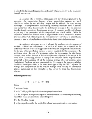 is intended to be fostered in generation and supply of power directly to the consumers
through open access.

       A consumer who is permitted open access will have to make payment to the
generator, the transmission licensee whose transmission systems are used,
distribution utility for the wheeling charges and, in addition, the cross subsidy
surcharge. The computation of cross subsidy surcharge, therefore, needs to be done
in a manner that while it compensates the distribution licensee, it does not constrain
introduction of competition through open access. A consumer would avail of open
access only if the payment of all the charges leads to a benefit to him. While the
interest of distribution licensee needs to be protected it would be essential that this
provision of the Act, which requires the open access to be introduced in a time-bound
manner, is used to bring about competition in the larger interest of consumers.

        Accordingly, when open access is allowed the surcharge for the purpose of
sections 38,39,40 and sub-section 2 of section 42 would be computed as the
difference between (i) the tariff applicable to the relevant category of consumers and
(ii) the cost of the distribution licensee to supply electricity to the consumers of the
applicable class. In case of a consumer opting for open access, the distribution
licensee could be in a position to discontinue purchase of power at the margin in the
merit order. Accordingly, the cost of supply to the consumer for this purpose may be
computed as the aggregate of (a) the weighted average of power purchase costs
(inclusive of fixed and variable charges) of top 5% power at the margin, excluding
liquid fuel based generation, in the merit order approved by the SERC adjusted for
average loss compensation of the relevant voltage level and (b) the distribution
charges determined on the principles as laid down for intra-state transmission
charges.

Surcharge formula:


              S = T – [ C (1+ L / 100) + D ]
Where
S is the surcharge
T is the Tariff payable by the relevant category of consumers;
C is the Weighted average cost of power purchase of top 5% at the margin excluding
liquid fuel based generation and renewable power
D is the Wheeling charge
L is the system Losses for the applicable voltage level, expressed as a percentage



                                          19
 