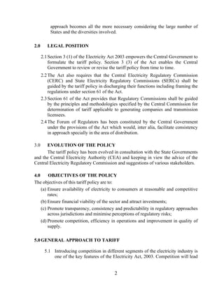 approach becomes all the more necessary considering the large number of
           States and the diversities involved.

2.0      LEGAL POSITION

      2.1 Section 3 (1) of the Electricity Act 2003 empowers the Central Government to
          formulate the tariff policy. Section 3 (3) of the Act enables the Central
          Government to review or revise the tariff policy from time to time.
      2.2 The Act also requires that the Central Electricity Regulatory Commission
          (CERC) and State Electricity Regulatory Commissions (SERCs) shall be
          guided by the tariff policy in discharging their functions including framing the
          regulations under section 61 of the Act.
      2.3 Section 61 of the Act provides that Regulatory Commissions shall be guided
          by the principles and methodologies specified by the Central Commission for
          determination of tariff applicable to generating companies and transmission
          licensees.
      2.4 The Forum of Regulators has been constituted by the Central Government
          under the provisions of the Act which would, inter alia, facilitate consistency
          in approach specially in the area of distribution.

3.0   EVOLUTION OF THE POLICY
      The tariff policy has been evolved in consultation with the State Governments
and the Central Electricity Authority (CEA) and keeping in view the advice of the
Central Electricity Regulatory Commission and suggestions of various stakeholders.

4.0     OBJECTIVES OF THE POLICY
The objectives of this tariff policy are to:
    (a) Ensure availability of electricity to consumers at reasonable and competitive
        rates;
    (b) Ensure financial viability of the sector and attract investments;
    (c) Promote transparency, consistency and predictability in regulatory approaches
        across jurisdictions and minimise perceptions of regulatory risks;
    (d) Promote competition, efficiency in operations and improvement in quality of
        supply.

5.0 GENERAL APPROACH TO TARIFF

       5.1 Introducing competition in different segments of the electricity industry is
           one of the key features of the Electricity Act, 2003. Competition will lead


                                             2
 