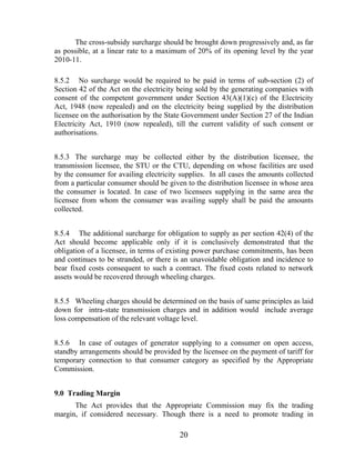 The cross-subsidy surcharge should be brought down progressively and, as far
as possible, at a linear rate to a maximum of 20% of its opening level by the year
2010-11.

8.5.2 No surcharge would be required to be paid in terms of sub-section (2) of
Section 42 of the Act on the electricity being sold by the generating companies with
consent of the competent government under Section 43(A)(1)(c) of the Electricity
Act, 1948 (now repealed) and on the electricity being supplied by the distribution
licensee on the authorisation by the State Government under Section 27 of the Indian
Electricity Act, 1910 (now repealed), till the current validity of such consent or
authorisations.


8.5.3 The surcharge may be collected either by the distribution licensee, the
transmission licensee, the STU or the CTU, depending on whose facilities are used
by the consumer for availing electricity supplies. In all cases the amounts collected
from a particular consumer should be given to the distribution licensee in whose area
the consumer is located. In case of two licensees supplying in the same area the
licensee from whom the consumer was availing supply shall be paid the amounts
collected.


8.5.4 The additional surcharge for obligation to supply as per section 42(4) of the
Act should become applicable only if it is conclusively demonstrated that the
obligation of a licensee, in terms of existing power purchase commitments, has been
and continues to be stranded, or there is an unavoidable obligation and incidence to
bear fixed costs consequent to such a contract. The fixed costs related to network
assets would be recovered through wheeling charges.


8.5.5 Wheeling charges should be determined on the basis of same principles as laid
down for intra-state transmission charges and in addition would include average
loss compensation of the relevant voltage level.


8.5.6 In case of outages of generator supplying to a consumer on open access,
standby arrangements should be provided by the licensee on the payment of tariff for
temporary connection to that consumer category as specified by the Appropriate
Commission.


9.0 Trading Margin
      The Act provides that the Appropriate Commission may fix the trading
margin, if considered necessary. Though there is a need to promote trading in

                                         20
 