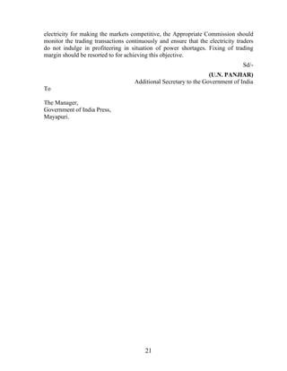 electricity for making the markets competitive, the Appropriate Commission should
monitor the trading transactions continuously and ensure that the electricity traders
do not indulge in profiteering in situation of power shortages. Fixing of trading
margin should be resorted to for achieving this objective.
                                                                                Sd/-
                                                                  (U.N. PANJIAR)
                                    Additional Secretary to the Government of India
To

The Manager,
Government of India Press,
Mayapuri.




                                         21
 