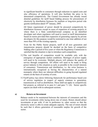 to significant benefits to consumers through reduction in capital costs and
        also efficiency of operations. It will also facilitate the price to be
        determined competitively. The Central Government has already issued
        detailed guidelines for tariff based bidding process for procurement of
        electricity by distribution licensees for medium or long-term period vide
        gazette notification dated 19th January, 2005.
        All future requirement of power should be procured competitively by
        distribution licensees except in cases of expansion of existing projects or
        where there is a State controlled/owned company as an identified
        developer and where regulators will need to resort to tariff determination
        based on norms provided that expansion of generating capacity by private
        developers for this purpose would be restricted to one time addition of not
        more than 50% of the existing capacity.
        Even for the Public Sector projects, tariff of all new generation and
        transmission projects should be decided on the basis of competitive
        bidding after a period of five years or when the Regulatory Commission is
        satisfied that the situation is ripe to introduce such competition.
     5.2 The real benefits of competition would be available only with the
         emergence of appropriate market conditions. Shortages of power supply
         will need to be overcome. Multiple players will enhance the quality of
         service through competition. All efforts will need to be made to bring
         power industry to this situation as early as possible in the overall interests
         of consumers. Transmission and distribution, i.e. the wires business is
         internationally recognized as having the characteristics of a natural
         monopoly where there are inherent difficulties in going beyond regulated
         returns on the basis of scrutiny of costs.
     5.3 Tariff policy lays down following framework for performance based cost
         of service regulation in respect of aspects common to generation,
         transmission as well as distribution. These shall not apply to competitively
         bid projects as referred to in para 6.1 and para 7.1 (6). Sector specific
         aspects are dealt with in subsequent sections.


a)          Return on Investment
     Balance needs to be maintained between the interests of consumers and the
     need for investments while laying down rate of return. Return should attract
     investments at par with, if not in preference to, other sectors so that the
     electricity sector is able to create adequate capacity. The rate of return should
     be such that it allows generation of reasonable surplus for growth of the
     sector.




                                         3
 