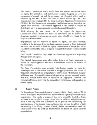 The Central Commission would notify, from time to time, the rate of return
     on equity for generation and transmission projects keeping in view the
     assessment of overall risk and the prevalent cost of capital which shall be
     followed by the SERCs also. The rate of return notified by CERC for
     transmission may be adopted by the State Electricity Regulatory Commissions
     (SERCs) for distribution with appropriate modification taking into view the
     higher risks involved. For uniform approach in this matter, it would be
     desirable to arrive at a consensus through the Forum of Regulators.
     While allowing the total capital cost of the project, the Appropriate
     Commission would ensure that these are reasonable and to achieve this
     objective, requisite benchmarks on capital costs should be evolved by the
     Regulatory Commissions.
      Explanation: For the purposes of return on equity, any cash resources
     available to the company from its share premium account or from its internal
     resources that are used to fund the equity commitments of the project under
     consideration should be treated as equity subject to limitations contained in (b)
     below.
     The Central Commission may adopt the alternative approach of regulating
     through return on capital.
     The Central Commission may adopt either Return on Equity approach or
     Return on Capital approach whichever is considered better in the interest of
     the consumers.
     The State Commission may consider ‘distribution margin’ as basis for
     allowing returns in distribution business at an appropriate time. The Forum of
     Regulators should evolve a comprehensive approach on “distribution margin”
     within one year. The considerations while preparing such an approach would,
     inter-alia, include issues such as reduction in Aggregate Technical and
     Commercial losses, improving the standards of performance and reduction in
     cost of supply.


b)          Equity Norms
     For financing of future capital cost of projects, a Debt : Equity ratio of 70:30
     should be adopted. Promoters would be free to have higher quantum of equity
     investments. The equity in excess of this norm should be treated as loans
     advanced at the weighted average rate of interest and for a weighted average
     tenor of the long term debt component of the project after ascertaining the
     reasonableness of the interest rates and taking into account the effect of debt
     restructuring done, if any. In case of equity below the normative level, the
     actual equity would be used for determination of Return on Equity in tariff
     computations.


                                         4
 
