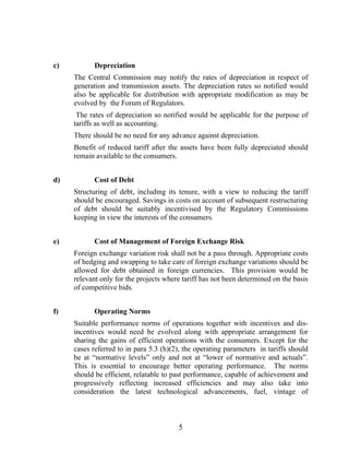 c)          Depreciation
     The Central Commission may notify the rates of depreciation in respect of
     generation and transmission assets. The depreciation rates so notified would
     also be applicable for distribution with appropriate modification as may be
     evolved by the Forum of Regulators.
      The rates of depreciation so notified would be applicable for the purpose of
     tariffs as well as accounting.
     There should be no need for any advance against depreciation.
     Benefit of reduced tariff after the assets have been fully depreciated should
     remain available to the consumers.


d)          Cost of Debt
     Structuring of debt, including its tenure, with a view to reducing the tariff
     should be encouraged. Savings in costs on account of subsequent restructuring
     of debt should be suitably incentivised by the Regulatory Commissions
     keeping in view the interests of the consumers.


e)          Cost of Management of Foreign Exchange Risk
     Foreign exchange variation risk shall not be a pass through. Appropriate costs
     of hedging and swapping to take care of foreign exchange variations should be
     allowed for debt obtained in foreign currencies. This provision would be
     relevant only for the projects where tariff has not been determined on the basis
     of competitive bids.


f)          Operating Norms
     Suitable performance norms of operations together with incentives and dis-
     incentives would need be evolved along with appropriate arrangement for
     sharing the gains of efficient operations with the consumers. Except for the
     cases referred to in para 5.3 (h)(2), the operating parameters in tariffs should
     be at “normative levels” only and not at “lower of normative and actuals”.
     This is essential to encourage better operating performance. The norms
     should be efficient, relatable to past performance, capable of achievement and
     progressively reflecting increased efficiencies and may also take into
     consideration the latest technological advancements, fuel, vintage of



                                        5
 