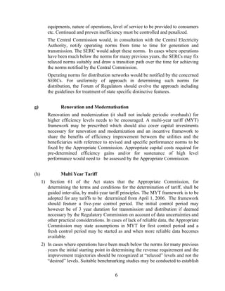 equipments, nature of operations, level of service to be provided to consumers
           etc. Continued and proven inefficiency must be controlled and penalized.
           The Central Commission would, in consultation with the Central Electricity
           Authority, notify operating norms from time to time for generation and
           transmission. The SERC would adopt these norms. In cases where operations
           have been much below the norms for many previous years, the SERCs may fix
           relaxed norms suitably and draw a transition path over the time for achieving
           the norms notified by the Central Commission.
           Operating norms for distribution networks would be notified by the concerned
           SERCs. For uniformity of approach in determining such norms for
           distribution, the Forum of Regulators should evolve the approach including
           the guidelines for treatment of state specific distinctive features.


g)                Renovation and Modernatisation
           Renovation and modernization (it shall not include periodic overhauls) for
           higher efficiency levels needs to be encouraged. A multi-year tariff (MYT)
           framework may be prescribed which should also cover capital investments
           necessary for renovation and modernization and an incentive framework to
           share the benefits of efficiency improvement between the utilities and the
           beneficiaries with reference to revised and specific performance norms to be
           fixed by the Appropriate Commission. Appropriate capital costs required for
           pre-determined efficiency gains and/or for sustenance of high level
           performance would need to be assessed by the Appropriate Commission.


(h)               Multi Year Tariff
      1)    Section 61 of the Act states that the Appropriate Commission, for
           determining the terms and conditions for the determination of tariff, shall be
           guided inter-alia, by multi-year tariff principles. The MYT framework is to be
           adopted for any tariffs to be determined from April 1, 2006. The framework
           should feature a five-year control period. The initial control period may
           however be of 3 year duration for transmission and distribution if deemed
           necessary by the Regulatory Commission on account of data uncertainties and
           other practical considerations. In cases of lack of reliable data, the Appropriate
           Commission may state assumptions in MYT for first control period and a
           fresh control period may be started as and when more reliable data becomes
           available.
      2) In cases where operations have been much below the norms for many previous
         years the initial starting point in determining the revenue requirement and the
         improvement trajectories should be recognized at “relaxed” levels and not the
         “desired” levels. Suitable benchmarking studies may be conducted to establish

                                               6
 