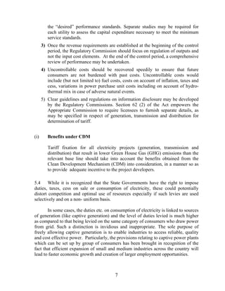 the “desired” performance standards. Separate studies may be required for
         each utility to assess the capital expenditure necessary to meet the minimum
         service standards.
      3) Once the revenue requirements are established at the beginning of the control
         period, the Regulatory Commission should focus on regulation of outputs and
         not the input cost elements. At the end of the control period, a comprehensive
         review of performance may be undertaken.
      4) Uncontrollable costs should be recovered speedily to ensure that future
         consumers are not burdened with past costs. Uncontrollable costs would
         include (but not limited to) fuel costs, costs on account of inflation, taxes and
         cess, variations in power purchase unit costs including on account of hydro-
         thermal mix in case of adverse natural events.
      5) Clear guidelines and regulations on information disclosure may be developed
         by the Regulatory Commissions. Section 62 (2) of the Act empowers the
         Appropriate Commission to require licensees to furnish separate details, as
         may be specified in respect of generation, transmission and distribution for
         determination of tariff.


(i)      Benefits under CDM

         Tariff fixation for all electricity projects (generation, transmission and
         distribution) that result in lower Green House Gas (GHG) emissions than the
         relevant base line should take into account the benefits obtained from the
         Clean Development Mechanism (CDM) into consideration, in a manner so as
         to provide adequate incentive to the project developers.

5.4     While it is recognized that the State Governments have the right to impose
duties, taxes, cess on sale or consumption of electricity, these could potentially
distort competition and optimal use of resources especially if such levies are used
selectively and on a non- uniform basis.

       In some cases, the duties etc. on consumption of electricity is linked to sources
of generation (like captive generation) and the level of duties levied is much higher
as compared to that being levied on the same category of consumers who draw power
from grid. Such a distinction is invidious and inappropriate. The sole purpose of
freely allowing captive generation is to enable industries to access reliable, quality
and cost effective power. Particularly, the provisions relating to captive power plants
which can be set up by group of consumers has been brought in recognition of the
fact that efficient expansion of small and medium industries across the country will
lead to faster economic growth and creation of larger employment opportunities.



                                             7
 