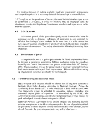 For realizing the goal of making available electricity to consumers at reasonable
      and competitive prices, it is necessary that such duties are kept at reasonable level.

      5.5 Though, as per the provisions of the Act, the outer limit to introduce open access
      in distribution is 27.1.2009, it would be desirable that, in whichever states the
      situation so permits, the Regulatory Commissions introduce such open access earlier
      than this deadline.

      6.0      GENERATION

                Accelerated growth of the generation capacity sector is essential to meet the
            estimated growth in demand. Adequacy of generation is also essential for
            efficient functioning of power markets. At the same time, it is to be ensured that
            new capacity addition should deliver electricity at most efficient rates to protect
            the interests of consumers. This policy stipulates the following for meeting these
            objectives.

      6.1      Procurement of power

                As stipulated in para 5.1, power procurement for future requirements should
            be through a transparent competitive bidding mechanism using the guidelines
            issued by the Central Government vide gazette notification dated 19th January,
            2005. These guidelines provide for procurement of electricity separately for base
            load requirements and for peak load requirements. This would facilitate setting
            up of generation capacities specifically for meeting peak.


6.2         Tariff structuring and associated issues

            (1) A two-part tariff structure should be adopted for all long term contracts to
            facilitate Merit Order dispatch. According to National Electricity Policy, the
            Availability Based Tariff (ABT) is to be introduced at State level by April 2006.
            This framework would be extended to generating stations (including grid
            connected captive plants of capacities      as determined by the SERC). The
            Appropriate Commission may also introduce differential rates of fixed charges for
            peak and off peak hours for better management of load.
            (2) Power Purchase Agreement should ensure adequate and bankable payment
            security arrangements to the Generating companies. In case of persisting default
            in spite of the available payment security mechanisms like letter of credit, escrow
            of cash flows etc. the generating companies may sell to other buyers.




                                                   8
 