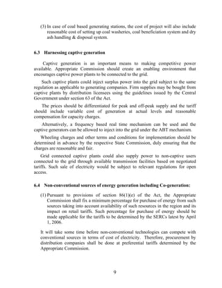 (3) In case of coal based generating stations, the cost of project will also include
       reasonable cost of setting up coal washeries, coal beneficiation system and dry
       ash handling & disposal system.


6.3 Harnessing captive generation

     Captive generation is an important means to making competitive power
available. Appropriate Commission should create an enabling environment that
encourages captive power plants to be connected to the grid.
    Such captive plants could inject surplus power into the grid subject to the same
regulation as applicable to generating companies. Firm supplies may be bought from
captive plants by distribution licensees using the guidelines issued by the Central
Government under section 63 of the Act.
   The prices should be differentiated for peak and off-peak supply and the tariff
should include variable cost of generation at actual levels and reasonable
compensation for capacity charges.
    Alternatively, a frequency based real time mechanism can be used and the
captive generators can be allowed to inject into the grid under the ABT mechanism.
   Wheeling charges and other terms and conditions for implementation should be
determined in advance by the respective State Commission, duly ensuring that the
charges are reasonable and fair.
    Grid connected captive plants could also supply power to non-captive users
connected to the grid through available transmission facilities based on negotiated
tariffs. Such sale of electricity would be subject to relevant regulations for open
access.

6.4 Non-conventional sources of energy generation including Co-generation:

   (1) Pursuant to provisions of section 86(1)(e) of the Act, the Appropriate
       Commission shall fix a minimum percentage for purchase of energy from such
       sources taking into account availability of such resources in the region and its
       impact on retail tariffs. Such percentage for purchase of energy should be
       made applicable for the tariffs to be determined by the SERCs latest by April
       1, 2006.

   It will take some time before non-conventional technologies can compete with
   conventional sources in terms of cost of electricity. Therefore, procurement by
   distribution companies shall be done at preferential tariffs determined by the
   Appropriate Commission.




                                          9
 