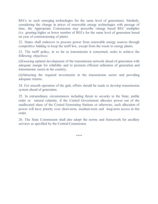 RECs to such emerging technologies for the same level of generation). Similarly,
considering the change in prices of renewable energy technologies with passage of
time, the Appropriate Commission may prescribe vintage based REC multiplier
(i.e. granting higher or lower number of RECs for the same level of generation based
on year of commissioning of plant).
22. States shall endeavor to procure power from renewable energy sources through
competitive bidding to keep the tariff low, except from the waste to energy plants.
23. The tariff policy, in so far as transmission is concerned, seeks to achieve the
following objectives:
(i)Ensuring optimal development of the transmission network ahead of generation with
adequate margin for reliability and to promote efficient utilization of generation and
transmission assets in the country;
(ii)Attracting the required investments in the transmission sector and providing
adequate returns.
24. For smooth operation of the grid, efforts should be made to develop transmission
system ahead of generation.
25. In extraordinary circumstances including threat to security to the State, public
order or natural calamity, if the Central Government allocates power out of the
unallocated share of the Central Generating Stations or otherwise, such allocation of
power will have priority over short-term, medium-term and long-term access in this
order.
26. The State Commission shall also adopt the norms and framework for ancillary
services as specified by the Central Commission.
****
 