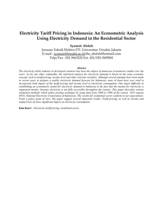 Electricity Tariff Pricing in Indonesia: An Econometric Analysis
Using Electricity Demand in the Residential Sector
Syamsir Abduh
Jurusan Teknik Elektro-FTI Universitas Trisakti, Jakarta
E-mail : syamsir@trisakti.ac.id;the_abduh@hotmail.com
Telp/Fax : 021-5663232 Ext. 421/021-5605841
Abstract
The electricity utility industry in developed countries has been the subject of numerous econometric studies over the
years. As for any other commodity, the statistical analysis for electricity demand is based on the same economic
concept, such as tariff pricing, income level and other relevant variables. Although several attempts have been made
in recent years to prepare a usable electricity demand forecast for Indonesia, none of them have ever tried to
incorporate both impact of the tariff pricing and income level to electricity consumption. One major difficulty in
establishing an econometric model for electricity demand in Indonesia is the fact that the market for electricity is
segmented marker, because electricity is not fully accessible throughout the country. This paper describes various
estimation methods which utilize pooling technique by using data from 1990 to 1998 of the sixteen PLN regions
(PLN, National Electricity Corporation of Indonesia). The results for residential sector conform to our expectations.
From a policy point of view, this paper suggest several important results. Tariff pricing, as well as income and
output level, do have significant impact on electricity consumption.
Kata Kunci : Electricity tariff pricing, residential sector.
 