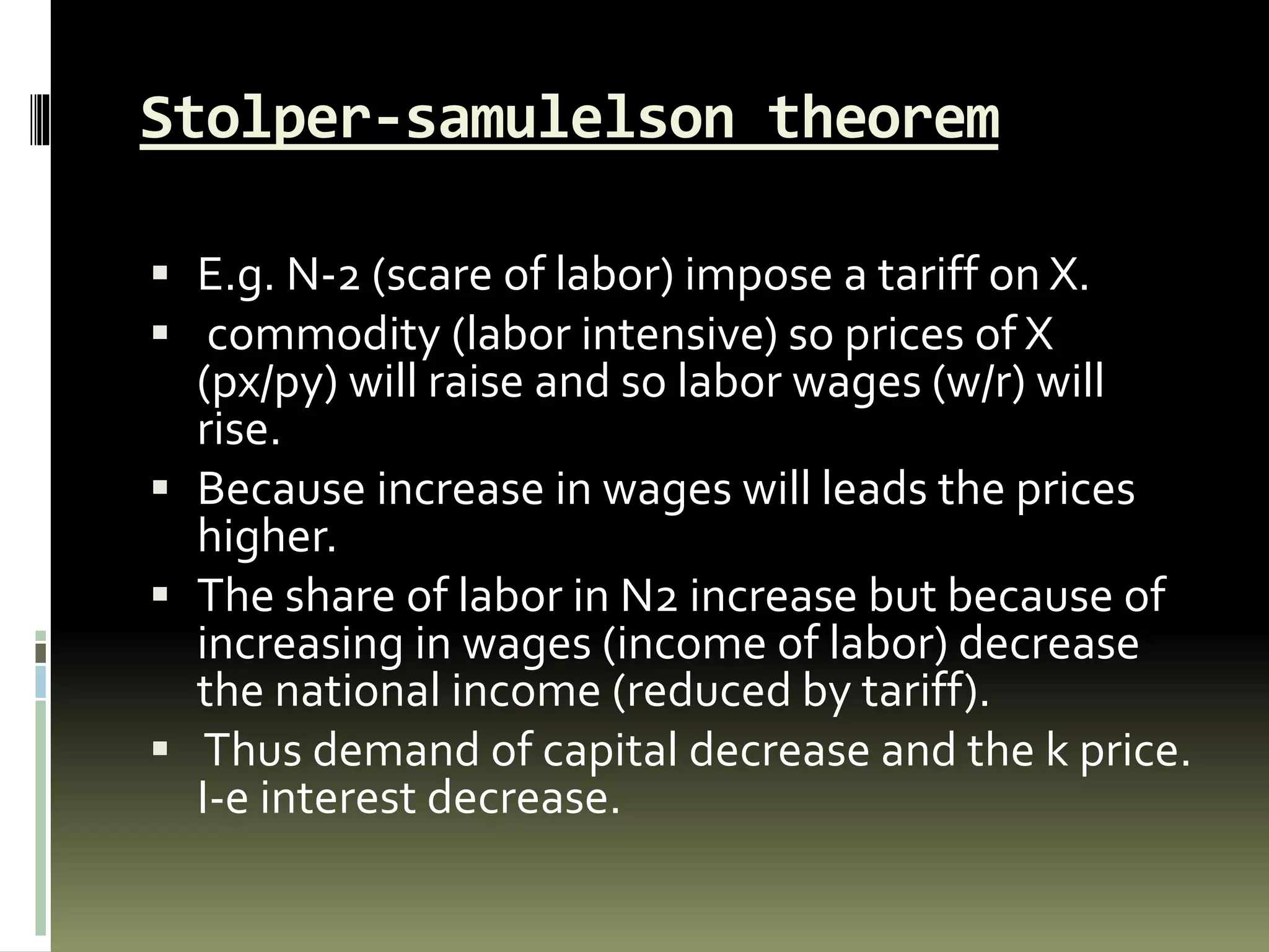 Stolper-samulelson theorem
 E.g. N-2 (scare of labor) impose a tariff on X.
 commodity (labor intensive) so prices of X
(px/py) will raise and so labor wages (w/r) will
rise.
 Because increase in wages will leads the prices
higher.
 The share of labor in N2 increase but because of
increasing in wages (income of labor) decrease
the national income (reduced by tariff).
 Thus demand of capital decrease and the k price.
I-e interest decrease.
 