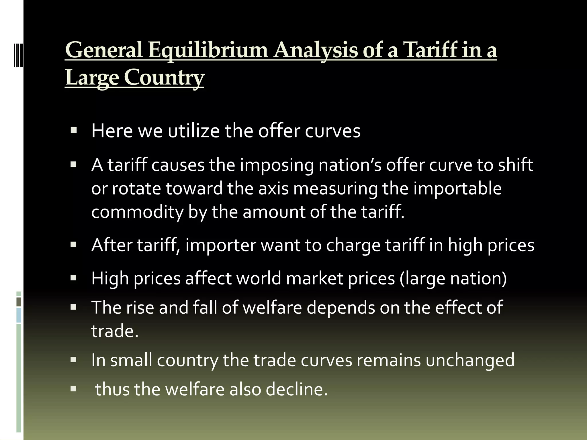 General Equilibrium Analysis of a Tariff in a
Large Country
 Here we utilize the offer curves
 A tariff causes the imposing nation’s offer curve to shift
or rotate toward the axis measuring the importable
commodity by the amount of the tariff.
 After tariff, importer want to charge tariff in high prices
 High prices affect world market prices (large nation)
 The rise and fall of welfare depends on the effect of
trade.
 In small country the trade curves remains unchanged
 thus the welfare also decline.
 