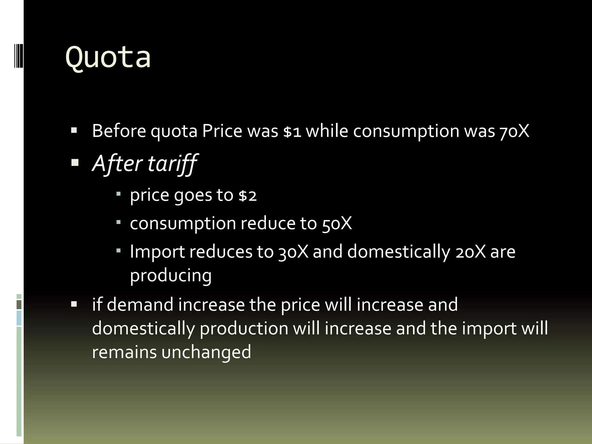 Quota
 Before quota Price was $1 while consumption was 70X
 After tariff
 price goes to $2
 consumption reduce to 50X
 Import reduces to 30X and domestically 20X are
producing
 if demand increase the price will increase and
domestically production will increase and the import will
remains unchanged
 