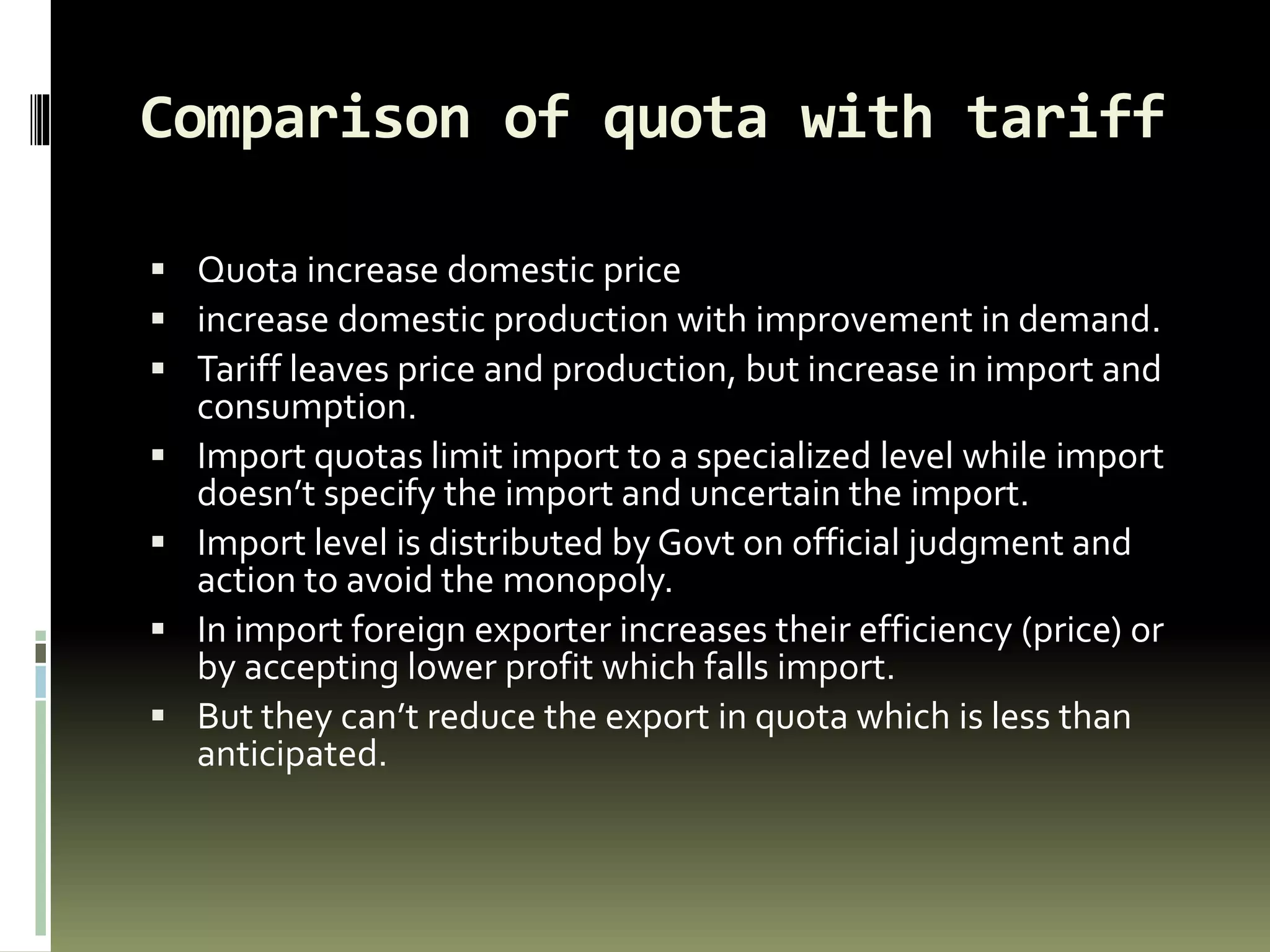 Comparison of quota with tariff
 Quota increase domestic price
 increase domestic production with improvement in demand.
 Tariff leaves price and production, but increase in import and
consumption.
 Import quotas limit import to a specialized level while import
doesn’t specify the import and uncertain the import.
 Import level is distributed by Govt on official judgment and
action to avoid the monopoly.
 In import foreign exporter increases their efficiency (price) or
by accepting lower profit which falls import.
 But they can’t reduce the export in quota which is less than
anticipated.
 