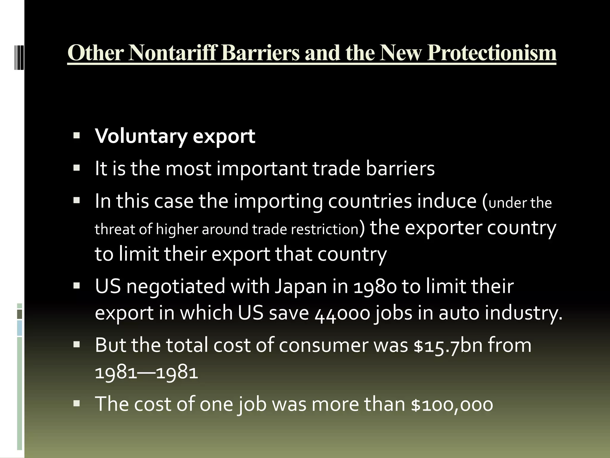 Other Nontariff Barriers and the New Protectionism
 Voluntary export
 It is the most important trade barriers
 In this case the importing countries induce (under the
threat of higher around trade restriction) the exporter country
to limit their export that country
 US negotiated with Japan in 1980 to limit their
export in which US save 44000 jobs in auto industry.
 But the total cost of consumer was $15.7bn from
1981—1981
 The cost of one job was more than $100,000
 