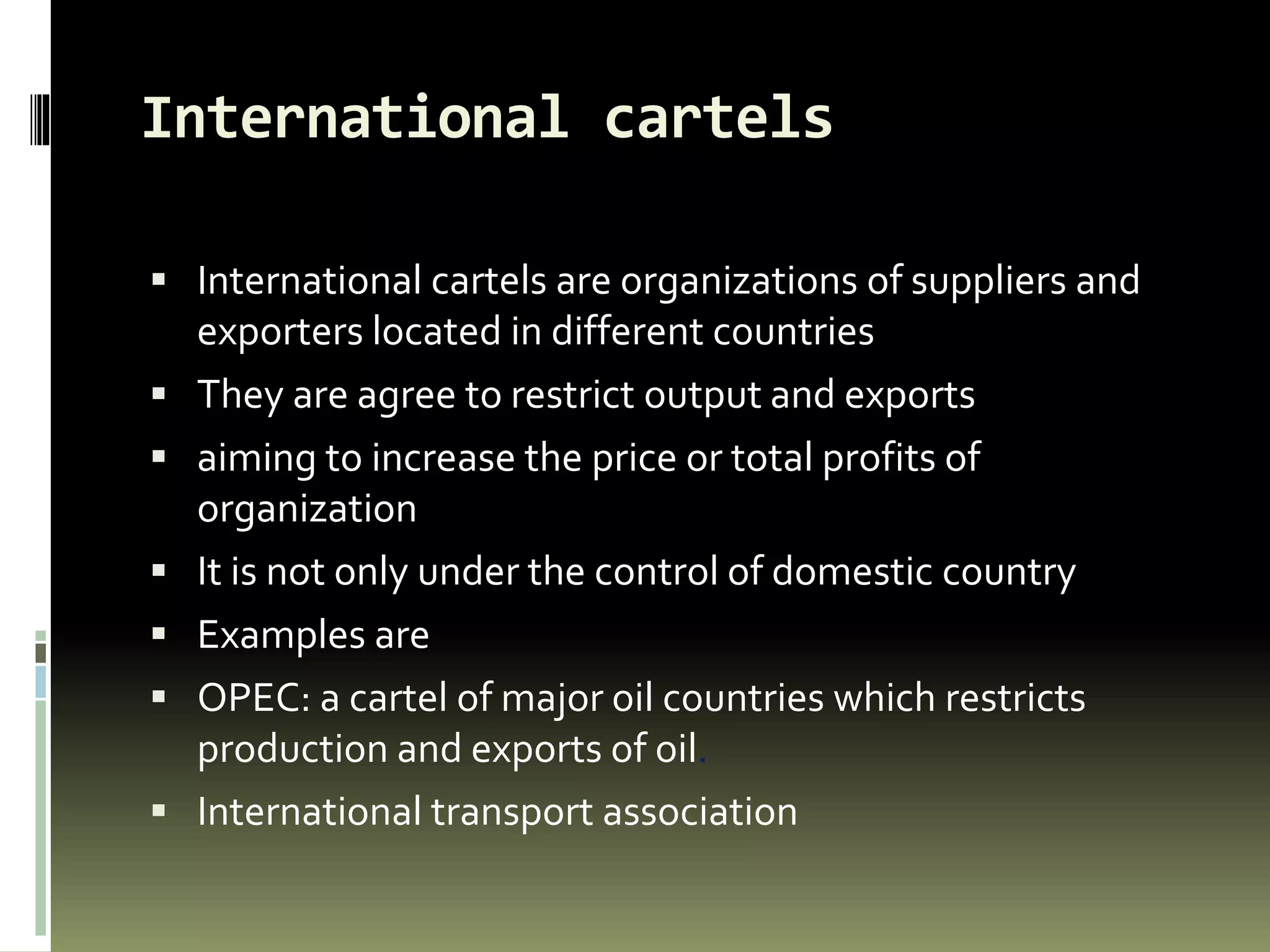 International cartels
 International cartels are organizations of suppliers and
exporters located in different countries
 They are agree to restrict output and exports
 aiming to increase the price or total profits of
organization
 It is not only under the control of domestic country
 Examples are
 OPEC: a cartel of major oil countries which restricts
production and exports of oil.
 International transport association
 