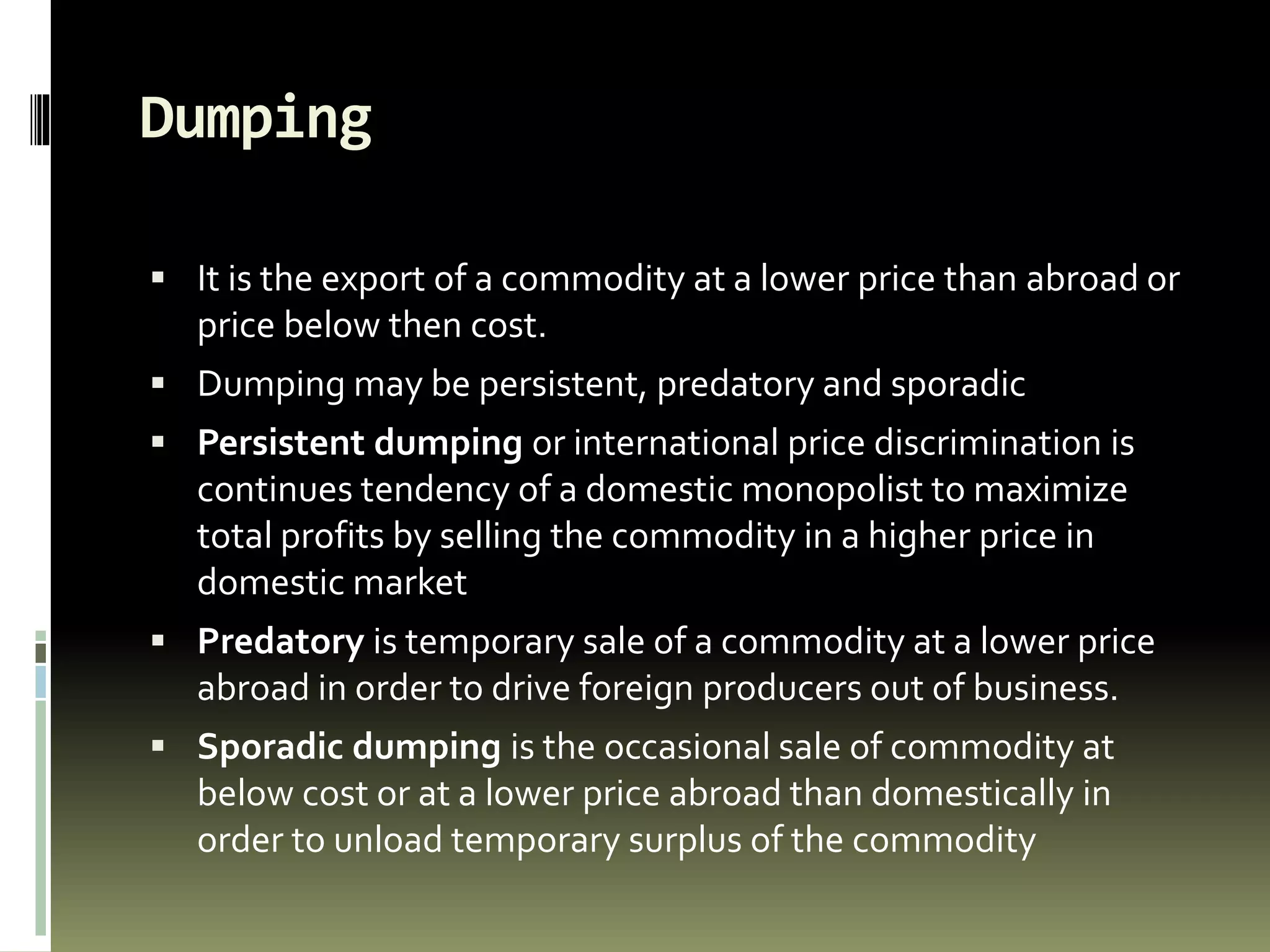 Dumping
 It is the export of a commodity at a lower price than abroad or
price below then cost.
 Dumping may be persistent, predatory and sporadic
 Persistent dumping or international price discrimination is
continues tendency of a domestic monopolist to maximize
total profits by selling the commodity in a higher price in
domestic market
 Predatory is temporary sale of a commodity at a lower price
abroad in order to drive foreign producers out of business.
 Sporadic dumping is the occasional sale of commodity at
below cost or at a lower price abroad than domestically in
order to unload temporary surplus of the commodity
 