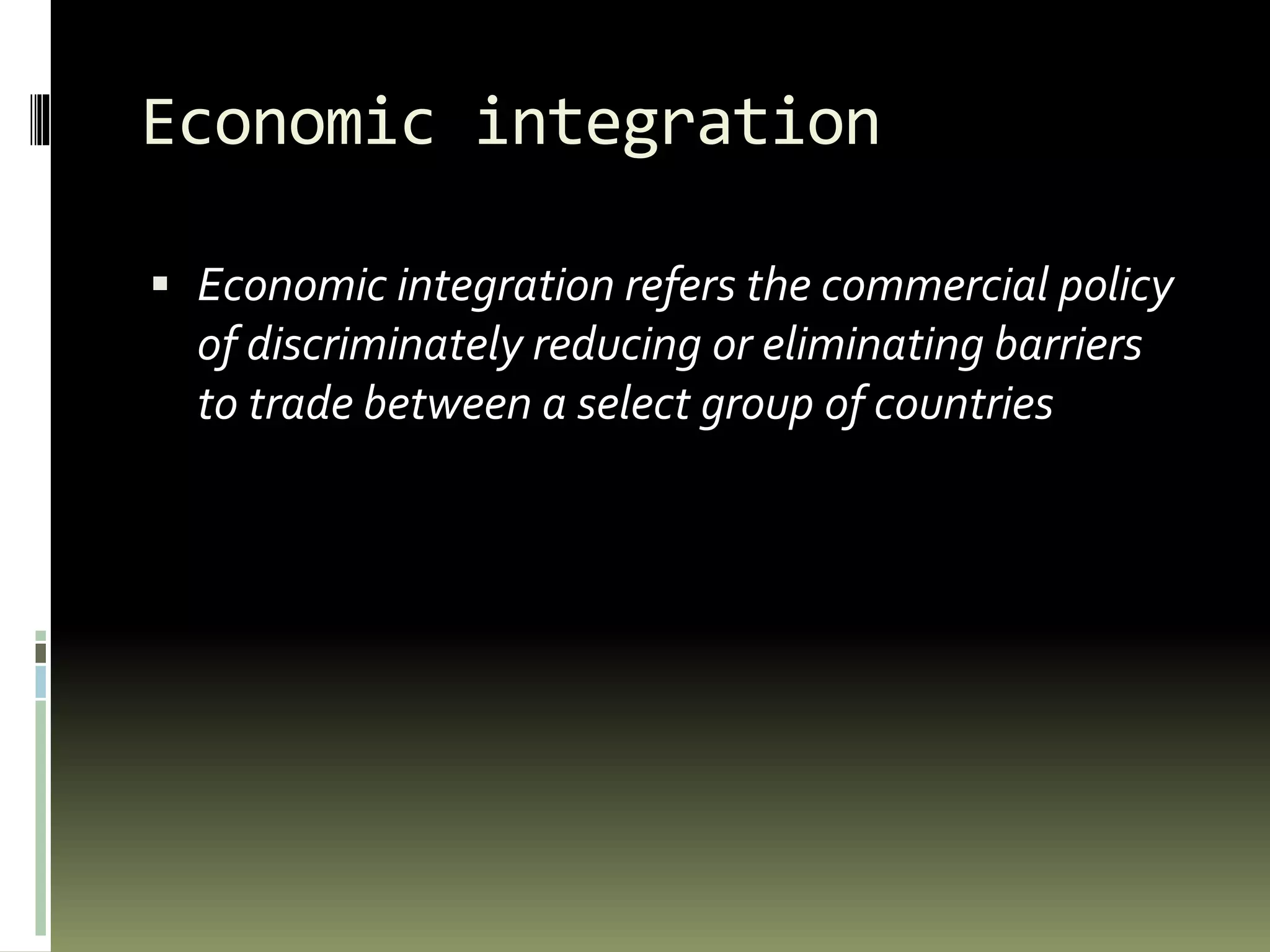 Economic integration
 Economic integration refers the commercial policy
of discriminately reducing or eliminating barriers
to trade between a select group of countries
 