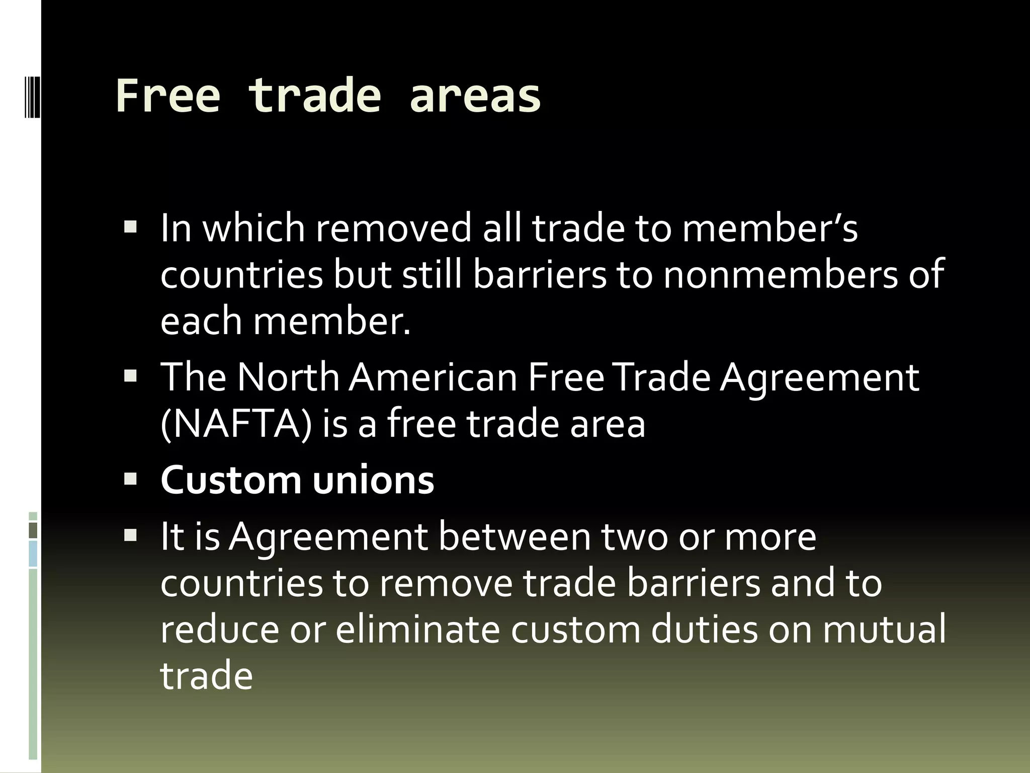 Free trade areas
 In which removed all trade to member’s
countries but still barriers to nonmembers of
each member.
 The North American FreeTrade Agreement
(NAFTA) is a free trade area
 Custom unions
 It is Agreement between two or more
countries to remove trade barriers and to
reduce or eliminate custom duties on mutual
trade
 