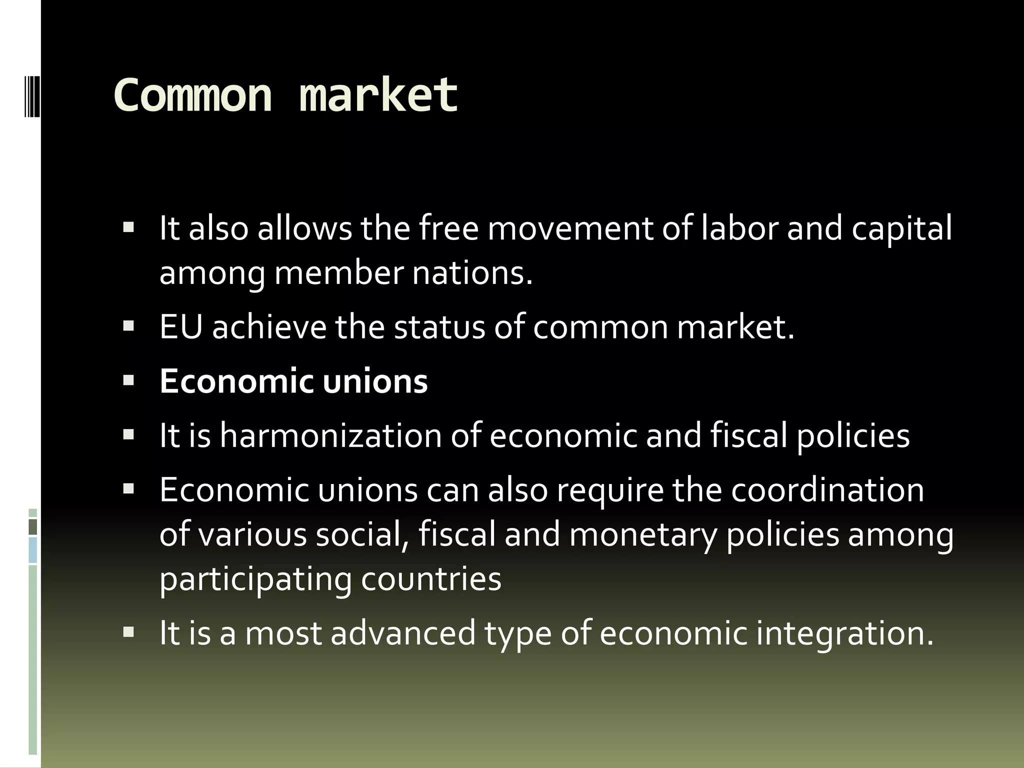 Common market
 It also allows the free movement of labor and capital
among member nations.
 EU achieve the status of common market.
 Economic unions
 It is harmonization of economic and fiscal policies
 Economic unions can also require the coordination
of various social, fiscal and monetary policies among
participating countries
 It is a most advanced type of economic integration.
 