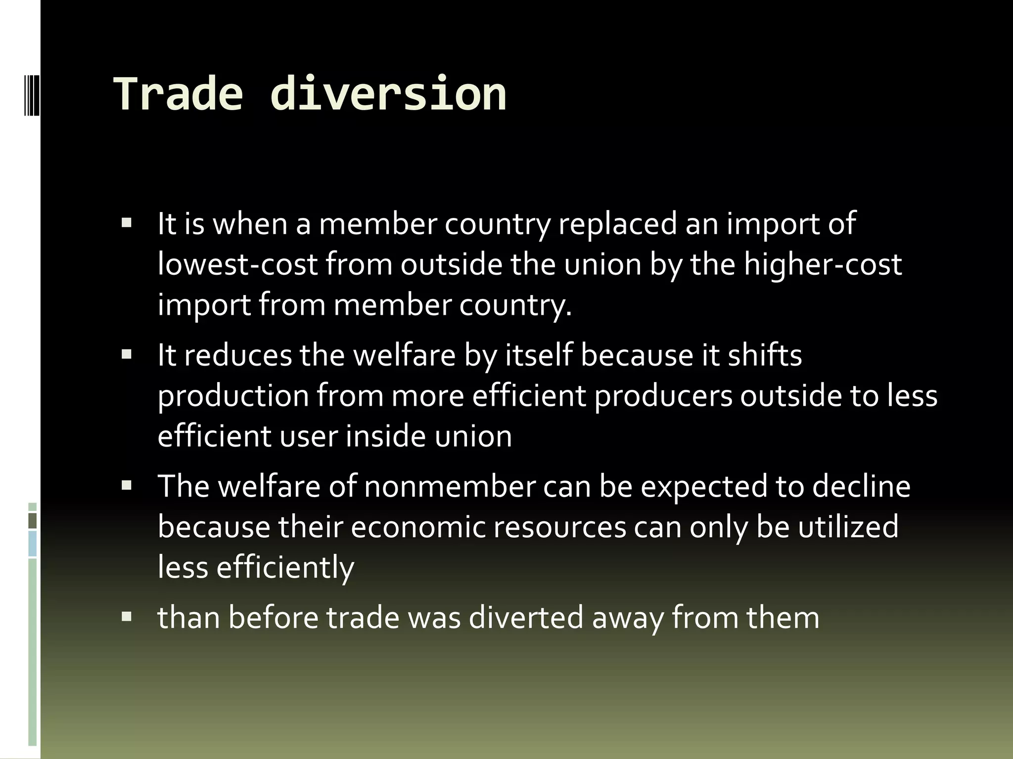 Trade diversion
 It is when a member country replaced an import of
lowest-cost from outside the union by the higher-cost
import from member country.
 It reduces the welfare by itself because it shifts
production from more efficient producers outside to less
efficient user inside union
 The welfare of nonmember can be expected to decline
because their economic resources can only be utilized
less efficiently
 than before trade was diverted away from them
 