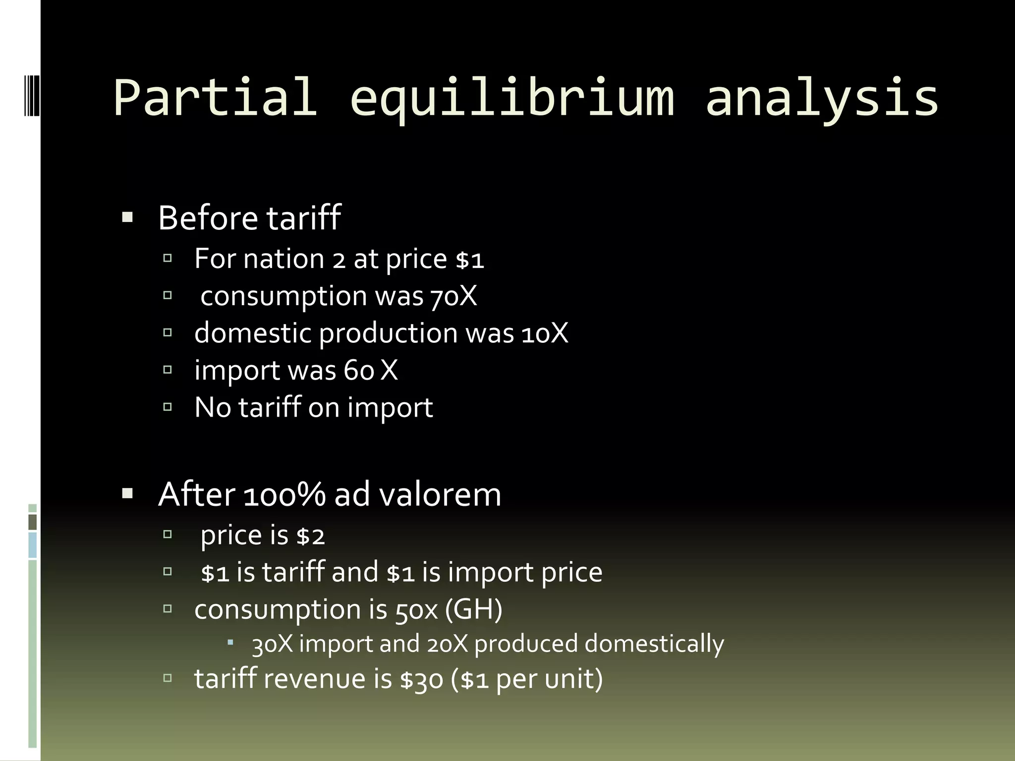 Partial equilibrium analysis
 Before tariff
 For nation 2 at price $1
 consumption was 70X
 domestic production was 10X
 import was 60 X
 No tariff on import
 After 100% ad valorem
 price is $2
 $1 is tariff and $1 is import price
 consumption is 50x (GH)
 30X import and 20X produced domestically
 tariff revenue is $30 ($1 per unit)
 