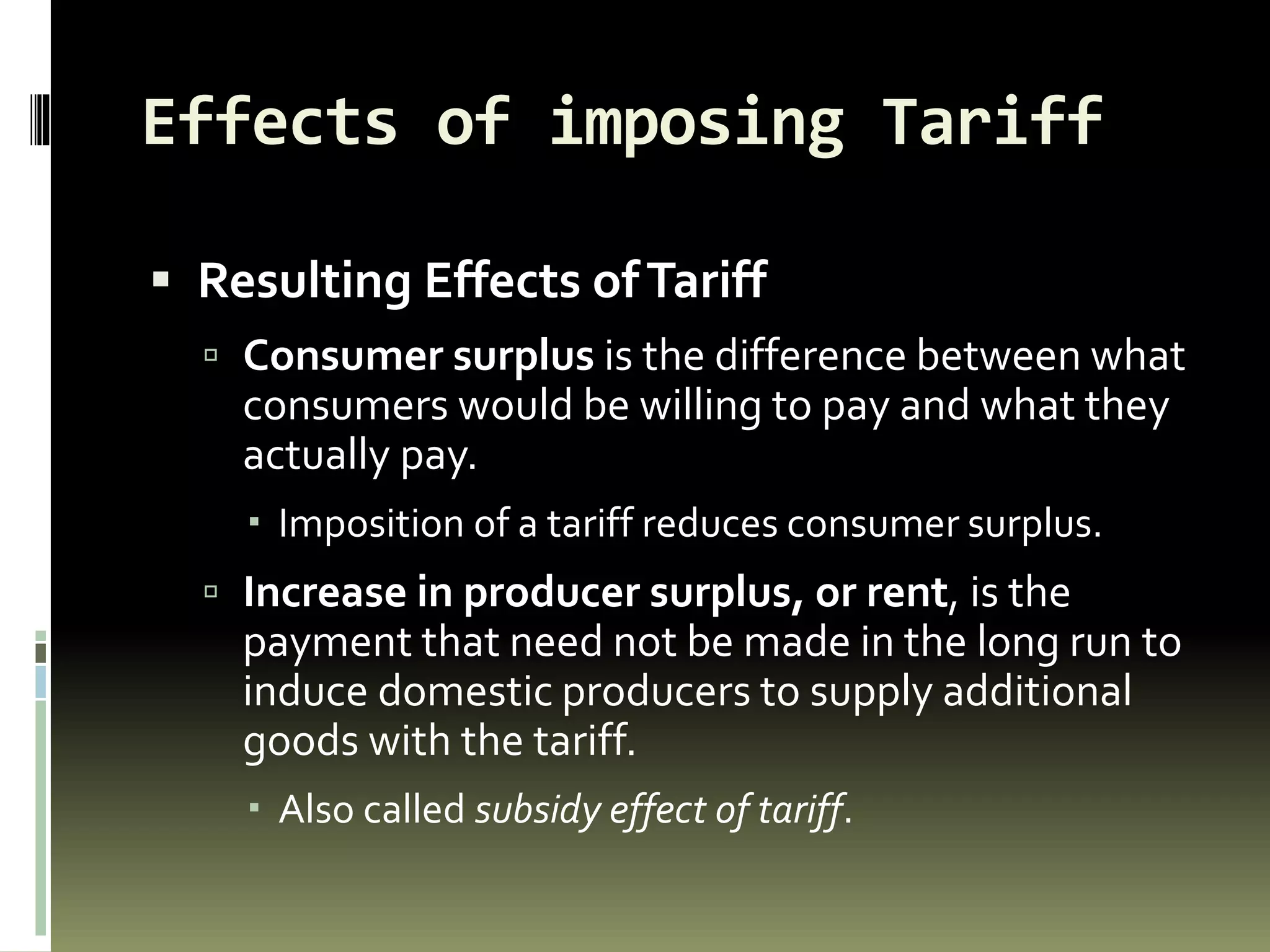 Effects of imposing Tariff
 Resulting Effects ofTariff
 Consumer surplus is the difference between what
consumers would be willing to pay and what they
actually pay.
 Imposition of a tariff reduces consumer surplus.
 Increase in producer surplus, or rent, is the
payment that need not be made in the long run to
induce domestic producers to supply additional
goods with the tariff.
 Also called subsidy effect of tariff.
 