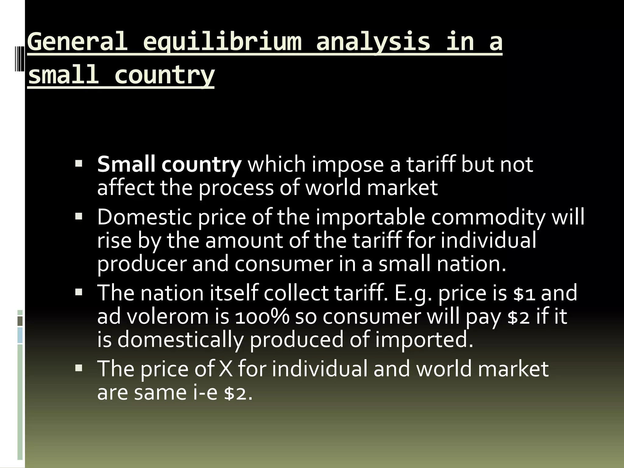 General equilibrium analysis in a
small country
 Small country which impose a tariff but not
affect the process of world market
 Domestic price of the importable commodity will
rise by the amount of the tariff for individual
producer and consumer in a small nation.
 The nation itself collect tariff. E.g. price is $1 and
ad volerom is 100% so consumer will pay $2 if it
is domestically produced of imported.
 The price of X for individual and world market
are same i-e $2.
 