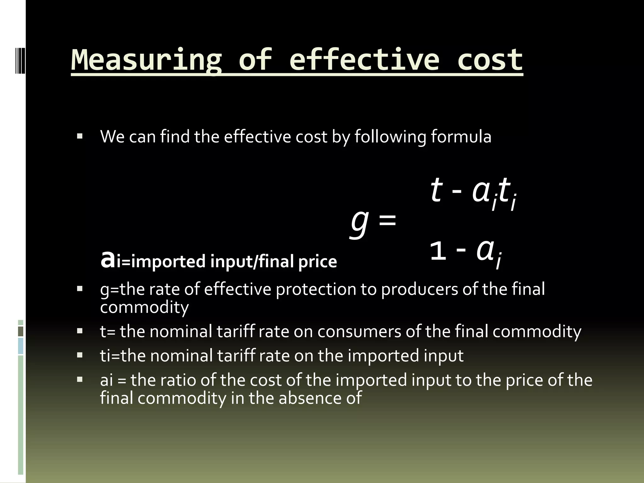 Measuring of effective cost
 We can find the effective cost by following formula
ai=imported input/final price
 g=the rate of effective protection to producers of the final
commodity
 t= the nominal tariff rate on consumers of the final commodity
 ti=the nominal tariff rate on the imported input
 ai = the ratio of the cost of the imported input to the price of the
final commodity in the absence of
g =
t - aiti
1 - ai
 