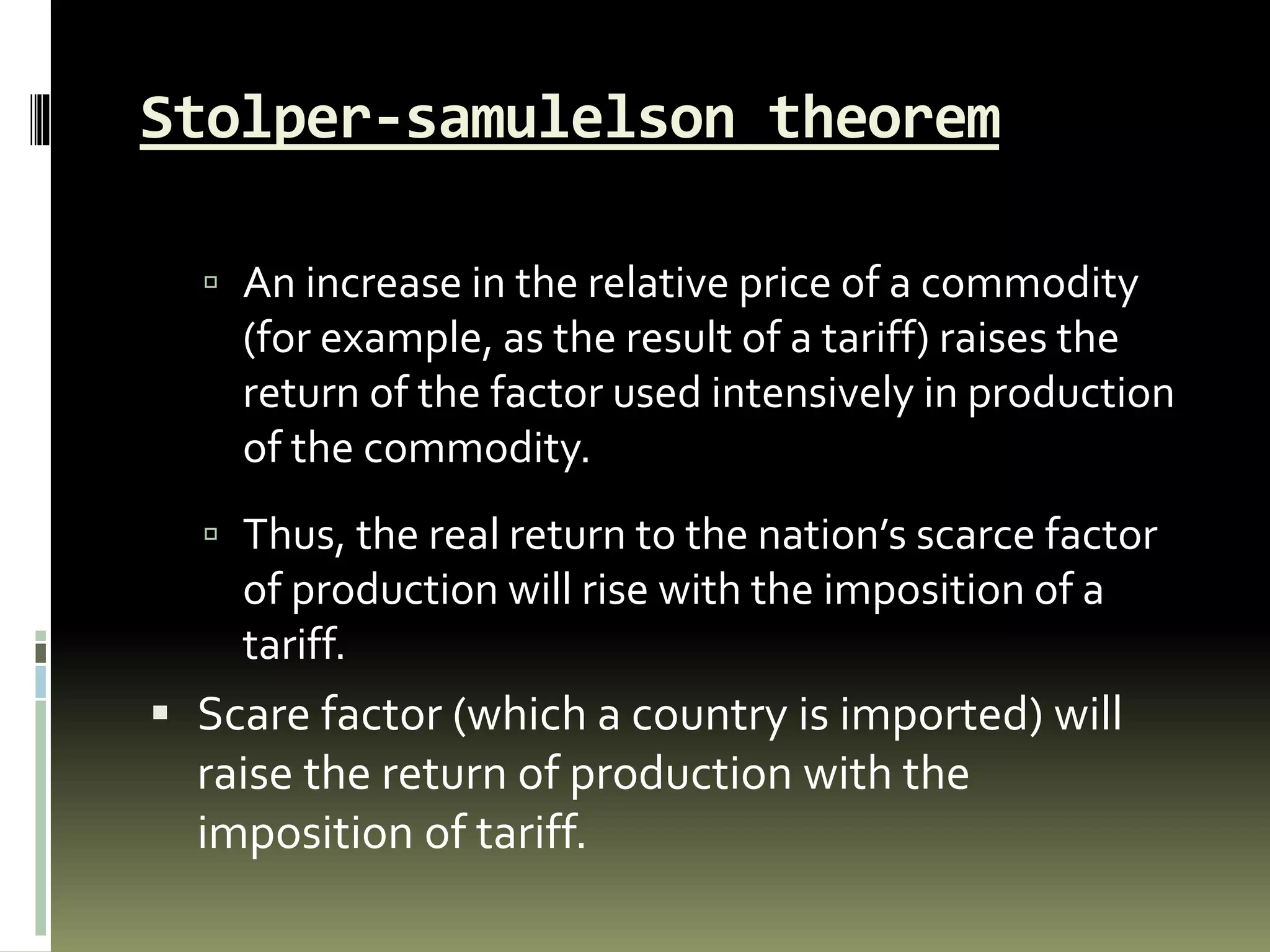 Stolper-samulelson theorem
 An increase in the relative price of a commodity
(for example, as the result of a tariff) raises the
return of the factor used intensively in production
of the commodity.
 Thus, the real return to the nation’s scarce factor
of production will rise with the imposition of a
tariff.
 Scare factor (which a country is imported) will
raise the return of production with the
imposition of tariff.
 