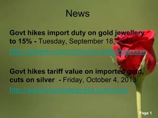Page 1
News
Govt hikes import duty on gold jewellery
to 15% - Tuesday, September 18, 2013
http://articles.economictimes.indiatimes.com
Govt hikes tariff value on imported gold,
cuts on silver - Friday, October 4, 2013
http://www.financialexpress.com/news
 