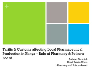 +
Tariffs & Customs affecting Local Pharmaceutical
Production in Kenya – Role of Pharmacy & Poisons
Board Anthony Toroitich
Head,Trade Affairs
Pharmacy and Poisons Board
 