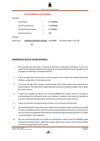 INSTITUTE OF HOTEL MANAGEMENT
Course –B.Sc in H&HA January ’20
Sem-2– Front Office – Lesson- Tariff Page 10
TOTAL NUMBER OF GUESTROOMS
Example:
Cost of land = Rs 10000000
Cost of construction = Rs 20000000
Cost of fittingnfixtures = Rs 7000000
Total noof rooms = 100
Solution :
Roomcost = 10000000+20000000+7000000 =Rs370000 ThusRoom Rate is =Rs.370
100
DRAWBACKS OF RULE OF THUMB APPROACH:-
i. Only considers the cost that is incurred at the time of staring the operation. If we try to
establishthe ratesafter10yearsof itsoperationthe rate wouldbe the same,though the cost
of property would have increased manifold.
ii. It only considersthe cost incurredin constructingthe room. It doesnot considerfactorslike
inflation, competition, fixed expenses etc.
iii. It assumes average 70% occupancy, which might not be achieved by many hotels due to
several reasons.Thereforehotelsexpectingloweroccupancyshouldsetahigherrate toattain
the same revenue.
iv. It does not consider the Return On Investment(ROI).If the money which is invested in
constructing and furnishing the hotel room had been invested in the market for duration of
one year it would have generated a certain amount of money for the investor.
v. It does not consider the depreciation of assets or the elevation of land costs.
vi. For the buildingof the hotel,the ownermighthave borrowedmoneyfrombanksorbyselling
of shares and debentures for which he needsto pay the debt and interests on the loans on
the sumreceivedirrespective of thevolumeof thebusinessgeneratedbythehotel.Thisfactor
is not considered in this approach.
vii. The rule of thumb also fails to consider the contribution of other Point Of Sale(POS) outlets
(restaurants, banquets,bars,nightclubs, laundry,gymnasium,spaetc.) whichalsocontribute
to the revenue generation of the hotel.
 